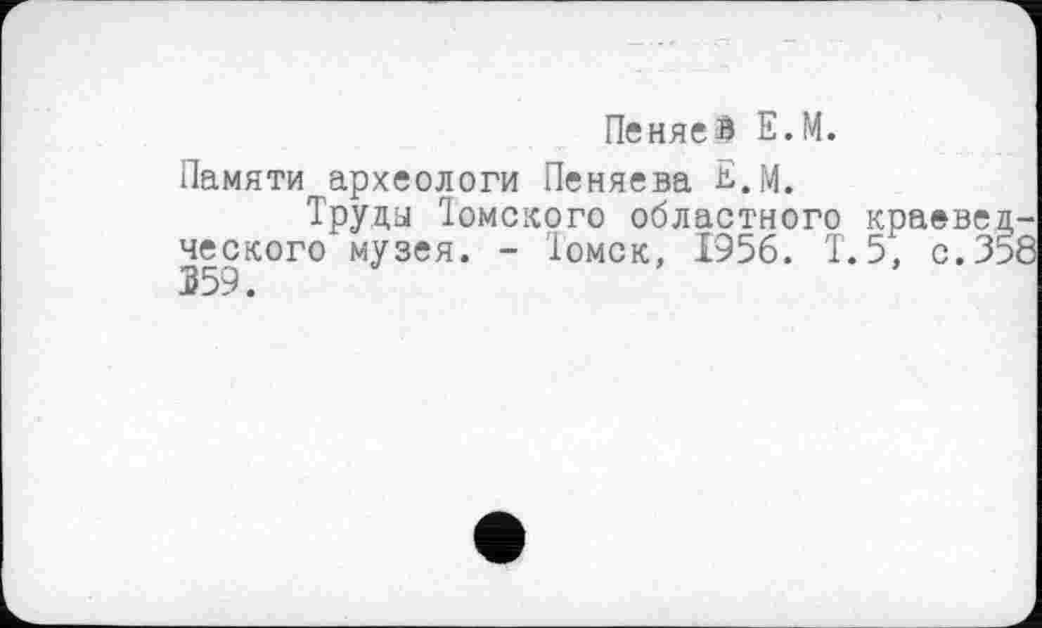 ﻿ПеняеВ Е.М.
Памяти археологи Пеняева Е.М.
Труда Томского областного краеведческого музея. - Томск, 1956. Т.5, с.358 359.